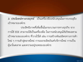 3. ประโยชน์ทางกลยุทธ์ เป็นเครืองมือสนับสนุนในการบรรลุถึง
เป้าหมายองค์กร
ประสิทธิภาพทีเพิมขึ้นในกระบวนการทางธุรกิจ จาก
การใช้ EDI สามารถใช้เป็นเครืองมือ ในการสนับสนุนให้เกิดผลตาม
เป้าหมายขององค์กร ทีวางไว้ได้ เช่น การสร้างพันธมิตรทางการค้า
ใหม่ ๆ การเข้าสู่ตลาดใหม่ การออกผลิตภัณฑ์บริการใหม่ การเป็น
ผู้น่าในตลาด และความอยู่รอดขององค์กร
 