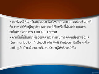 - ซอฟแวร์อีดีไอ (Translation Software) จะท่าการแปลงข้อมูลที
ต้องการส่งให้อยู่ในรูปของเอกสารอีดีไอหรือทีเรียกว่า เอกสาร
อิเล็กทรอนิกส์ เช่น EDIFACT Format
- จากนั้นก็เป็นหน้าทีของชุดค่าสังส่าหรับการติดต่อสือสารข้อมูล
(Communication Protocol) เช่น VAN Protocolหรืออืน ๆ ทีจะ
ส่งข้อมูลไปยังเครืองคอมพิวเตอร์ของผู้ให้บริการอีดีไอ
 
