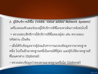 2. ผู้ให้บริการอีดีไอ (VANS: Value added Network System)
เครืองคอมพิวเตอร์ของผู้ให้บริการอีดีไอจะด่าเนินการดังต่อไปนี้
- ตรวจสอบสิทธิการใช้บริการอีดีไอของผู้ส่ง เช่น ตรวจสอบ
รหัสผ่าน เป็นต้น
- เมือได้รับข้อมูลจากผู้ส่งแล้วท่าการแปลงข้อมูลจากมาตรฐาต
หนึง ไปเป็นอีกมาตรฐานหนึงในกรณีทีผู้ส่ง และผู้รับใช้มาตรฐานอี
ดีไอแตกต่าง (Optional)
- ตรวจสอบข้อมูลว่าตรงตามมาตรฐานหรือไม่ (Optional)
 