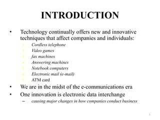 1
INTRODUCTION
• Technology continually offers new and innovative
techniques that affect companies and individuals:
1. Cordless telephone
2. Video games
3. fax machines
4. Answering machines
5. Notebook computers
6. Electronic mail (e-mail)
7. ATM card
• We are in the midst of the e-communications era
• One innovation is electronic data interchange
– causing major changes in how companies conduct business
 