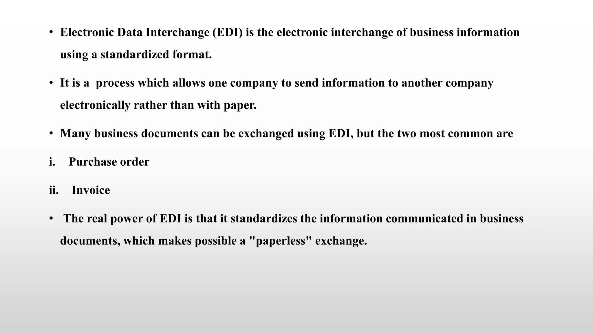 • Electronic Data Interchange (EDI) is the electronic interchange of business information
using a standardized format.
• It is a process which allows one company to send information to another company
electronically rather than with paper.
• Many business documents can be exchanged using EDI, but the two most common are
i. Purchase order
ii. Invoice
• The real power of EDI is that it standardizes the information communicated in business
documents, which makes possible a "paperless" exchange.
 