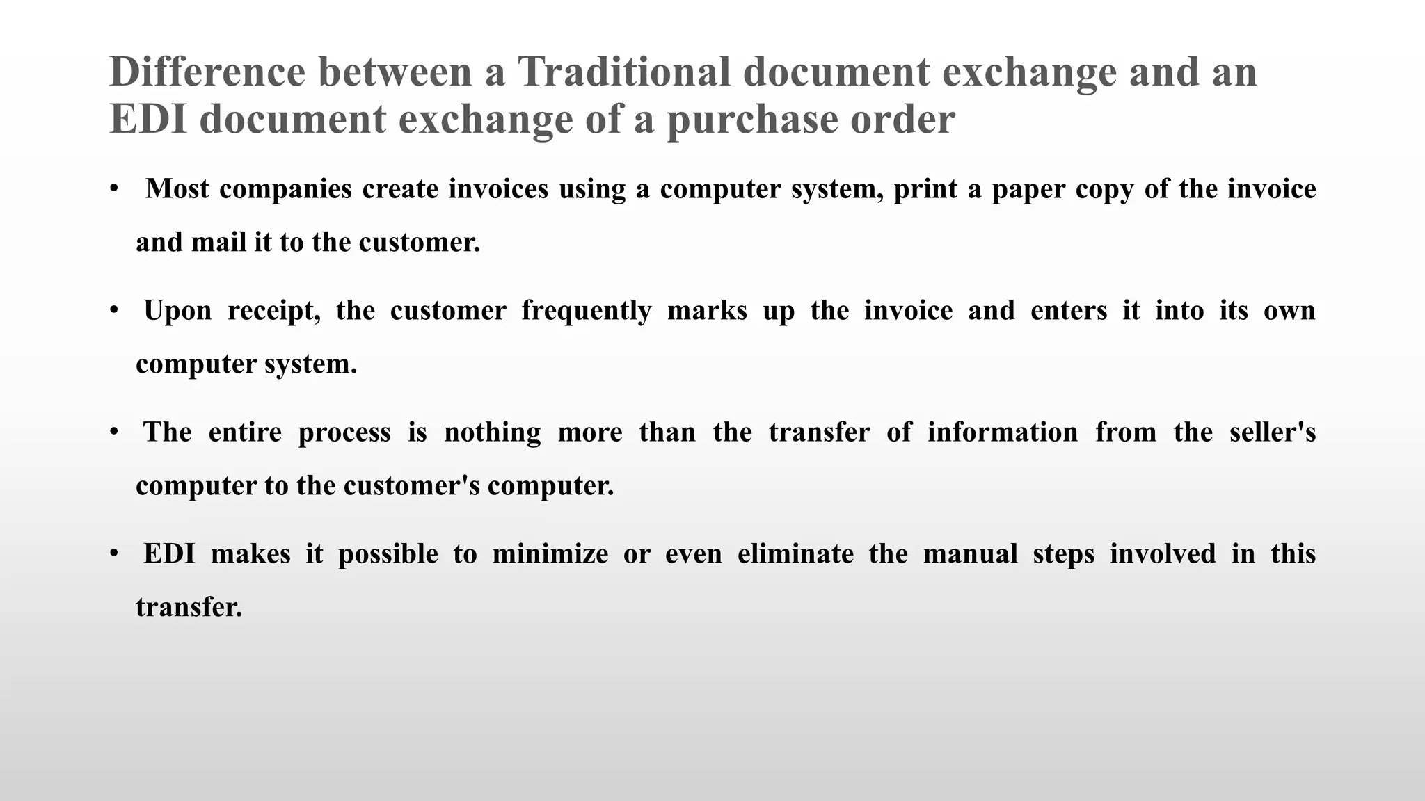 Difference between a Traditional document exchange and an
EDI document exchange of a purchase order
• Most companies create invoices using a computer system, print a paper copy of the invoice
and mail it to the customer.
• Upon receipt, the customer frequently marks up the invoice and enters it into its own
computer system.
• The entire process is nothing more than the transfer of information from the seller's
computer to the customer's computer.
• EDI makes it possible to minimize or even eliminate the manual steps involved in this
transfer.
 