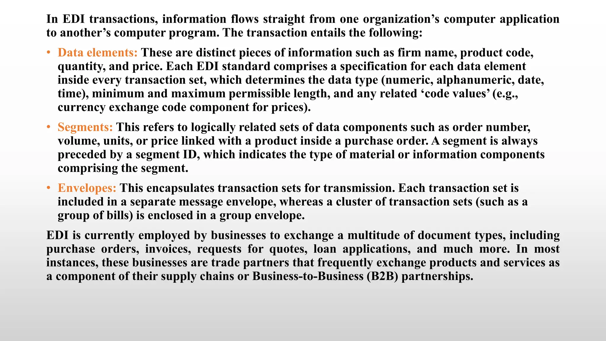 In EDI transactions, information flows straight from one organization’s computer application
to another’s computer program. The transaction entails the following:
• Data elements: These are distinct pieces of information such as firm name, product code,
quantity, and price. Each EDI standard comprises a specification for each data element
inside every transaction set, which determines the data type (numeric, alphanumeric, date,
time), minimum and maximum permissible length, and any related ‘code values’ (e.g.,
currency exchange code component for prices).
• Segments: This refers to logically related sets of data components such as order number,
volume, units, or price linked with a product inside a purchase order. A segment is always
preceded by a segment ID, which indicates the type of material or information components
comprising the segment.
• Envelopes: This encapsulates transaction sets for transmission. Each transaction set is
included in a separate message envelope, whereas a cluster of transaction sets (such as a
group of bills) is enclosed in a group envelope.
EDI is currently employed by businesses to exchange a multitude of document types, including
purchase orders, invoices, requests for quotes, loan applications, and much more. In most
instances, these businesses are trade partners that frequently exchange products and services as
a component of their supply chains or Business-to-Business (B2B) partnerships.
 