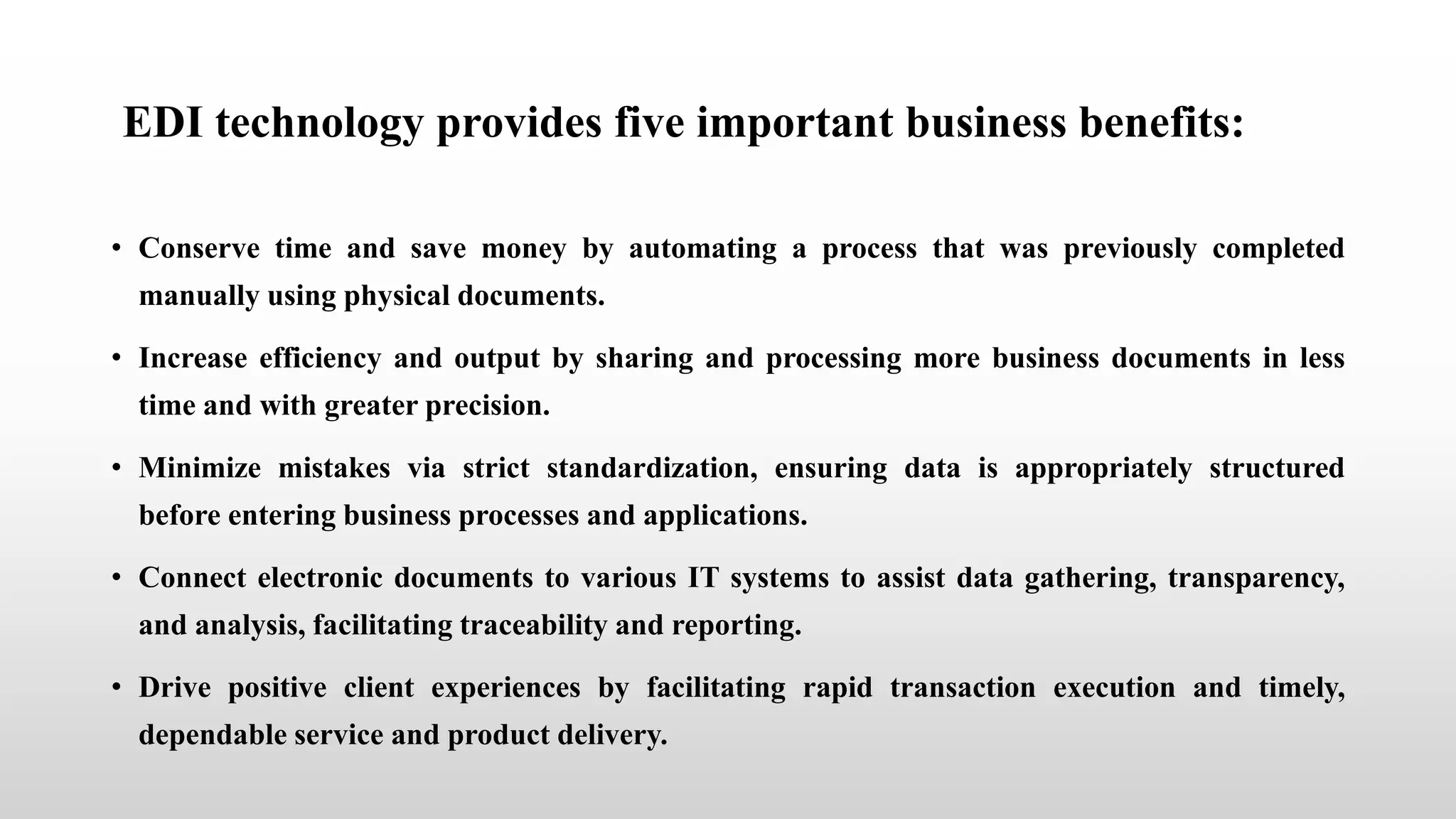 EDI technology provides five important business benefits:
• Conserve time and save money by automating a process that was previously completed
manually using physical documents.
• Increase efficiency and output by sharing and processing more business documents in less
time and with greater precision.
• Minimize mistakes via strict standardization, ensuring data is appropriately structured
before entering business processes and applications.
• Connect electronic documents to various IT systems to assist data gathering, transparency,
and analysis, facilitating traceability and reporting.
• Drive positive client experiences by facilitating rapid transaction execution and timely,
dependable service and product delivery.
 