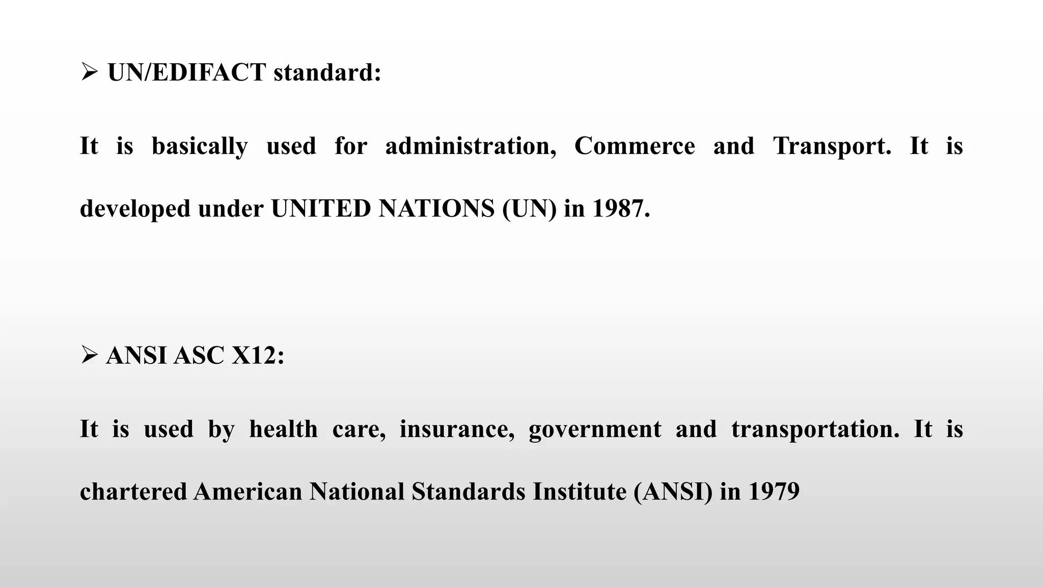  UN/EDIFACT standard:
It is basically used for administration, Commerce and Transport. It is
developed under UNITED NATIONS (UN) in 1987.
 ANSI ASC X12:
It is used by health care, insurance, government and transportation. It is
chartered American National Standards Institute (ANSI) in 1979
 