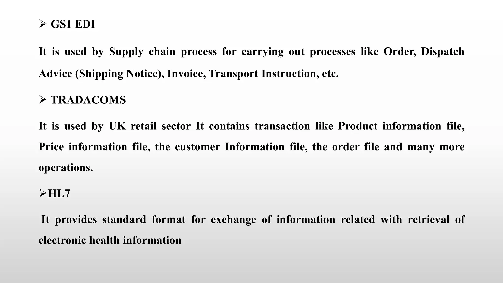  GS1 EDI
It is used by Supply chain process for carrying out processes like Order, Dispatch
Advice (Shipping Notice), Invoice, Transport Instruction, etc.
 TRADACOMS
It is used by UK retail sector It contains transaction like Product information file,
Price information file, the customer Information file, the order file and many more
operations.
HL7
It provides standard format for exchange of information related with retrieval of
electronic health information
 