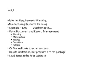 MRP
Materials Requirements Planning
Manufacturing Resource Planning
• Example – SAP. Used for both…..
• Data, Document and Record Management
• Planning
• Manufacture
• Testing
• Deviations
• Release
• Or Manual Links to other systems
• Has its limitations, but provides a ‘Neat package’
• LIMS Tends to be kept separate
 