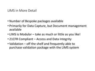 LIMS in More Detail
• Number of Bespoke packages available
• Primarily for Data Capture, but Document management
available
• LIMS is Modular – take as much or little as you like!
• 21CFR Compliant – Access and Data Integrity
• Validation – off the shelf and frequently able to
purchase validation package with the LIMS system
 