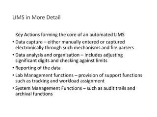 LIMS in More Detail
Key Actions forming the core of an automated LIMS
• Data capture – either manually entered or captured
electronically through such mechanisms and file parsers
• Data analysis and organisation – Includes adjusting
significant digits and checking against limits
• Reporting of the data
• Lab Management functions – provision of support functions
such as tracking and workload assignment
• System Management Functions – such as audit trails and
archival functions
 