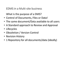 EDMS in a Multi-site business
What is the purpose of a DMS?
• Control of Documents, Files or Data!
• The same document/Data available to all users
• A Standard approach to Review and Approval
• Lifecycles
• Obsoletion / Version Control
• Revision History
• 1 Repository for all documents/data (ideally)
 