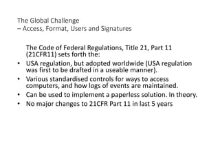 The Global Challenge
– Access, Format, Users and Signatures
The Code of Federal Regulations, Title 21, Part 11
(21CFR11) sets forth the:
• USA regulation, but adopted worldwide (USA regulation
was first to be drafted in a useable manner).
• Various standardised controls for ways to access
computers, and how logs of events are maintained.
• Can be used to implement a paperless solution. In theory.
• No major changes to 21CFR Part 11 in last 5 years
 