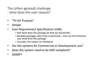 The (often ignored) challenge
- what does the user require?
• “Fit for Purpose”
• Simple
• User Requirement Specification (URS)
• Not what does the package do that we would like!
• Bespoke packages able to be customised – only use the functions
you need from the package
• Consider the impact on Validation
• Are the systems for Commercial or Development use?
• Does the system need to be GXP compliant?
• GAMP?
 