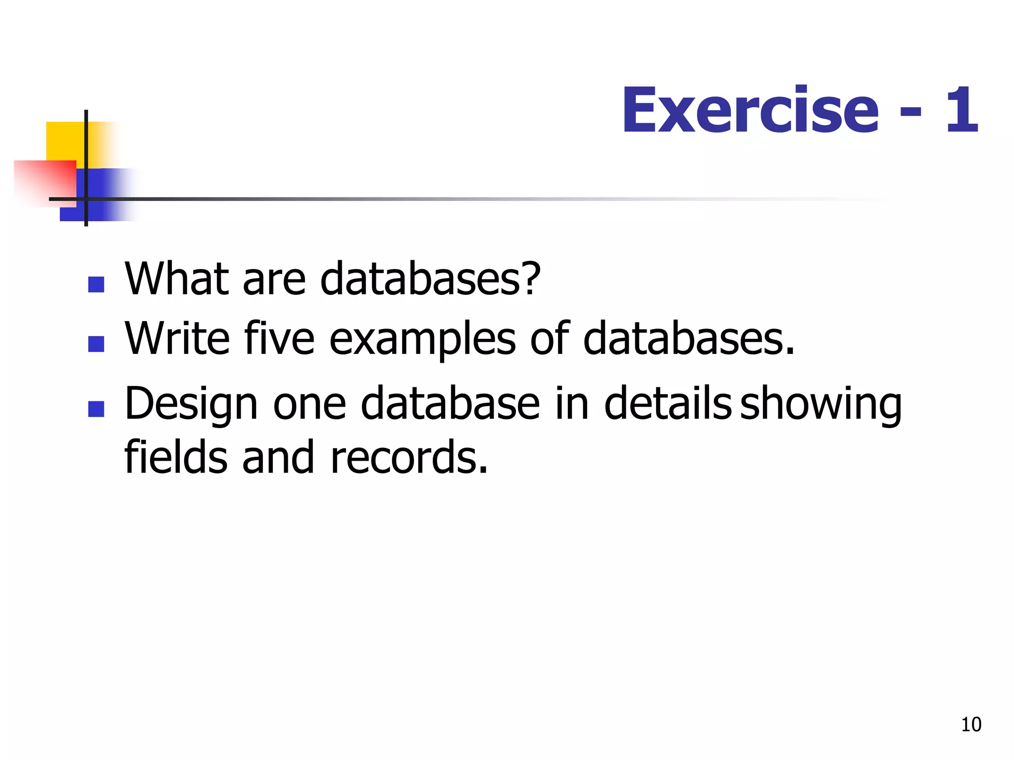10
Exercise - 1
 What are databases?
 Write five examples of databases.
 Design one database in details showing
fields and records.
 
