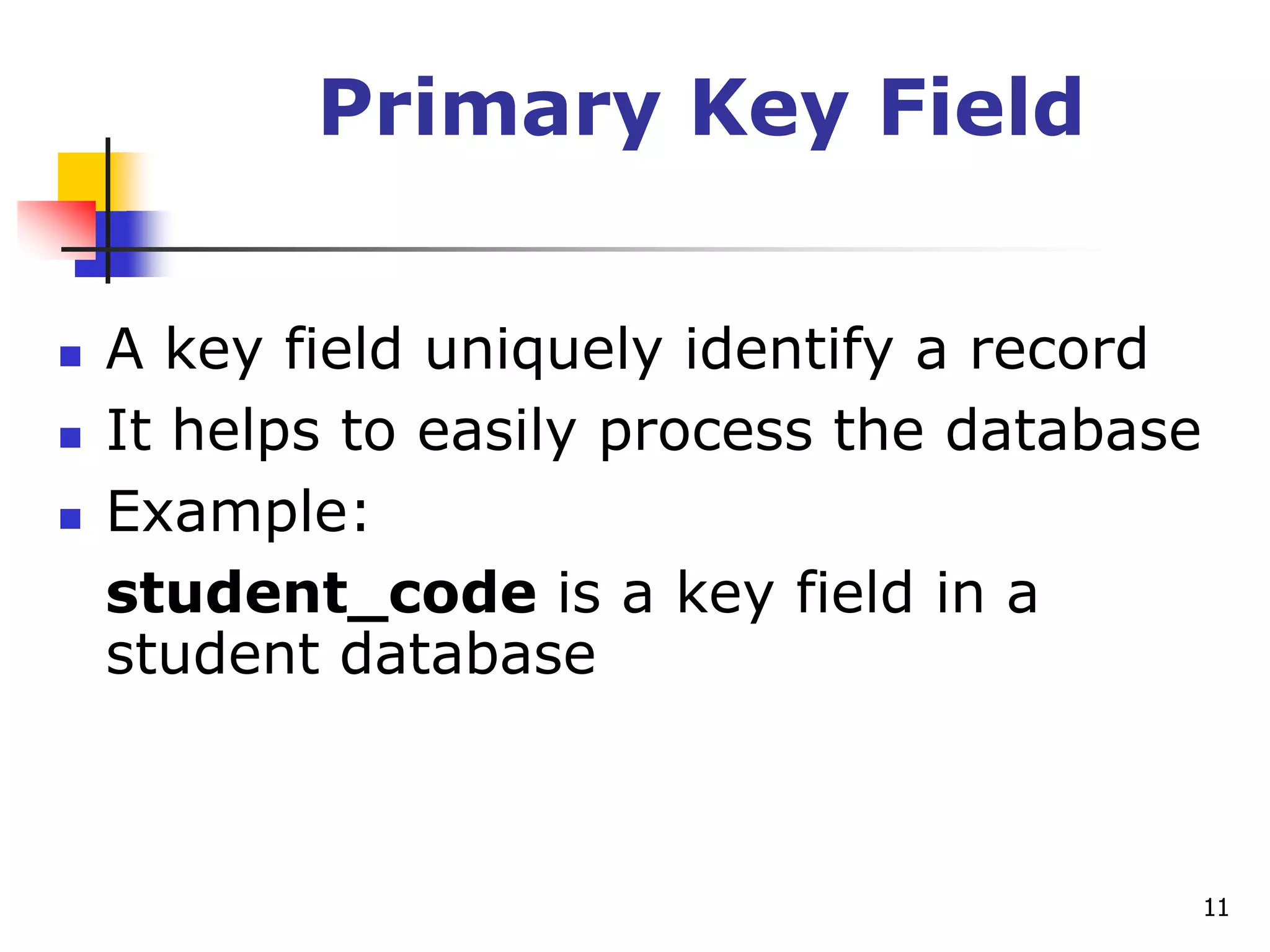 11
Primary Key Field
 A key field uniquely identify a record
 It helps to easily process the database
 Example:
student_code is a key field in a
student database
 