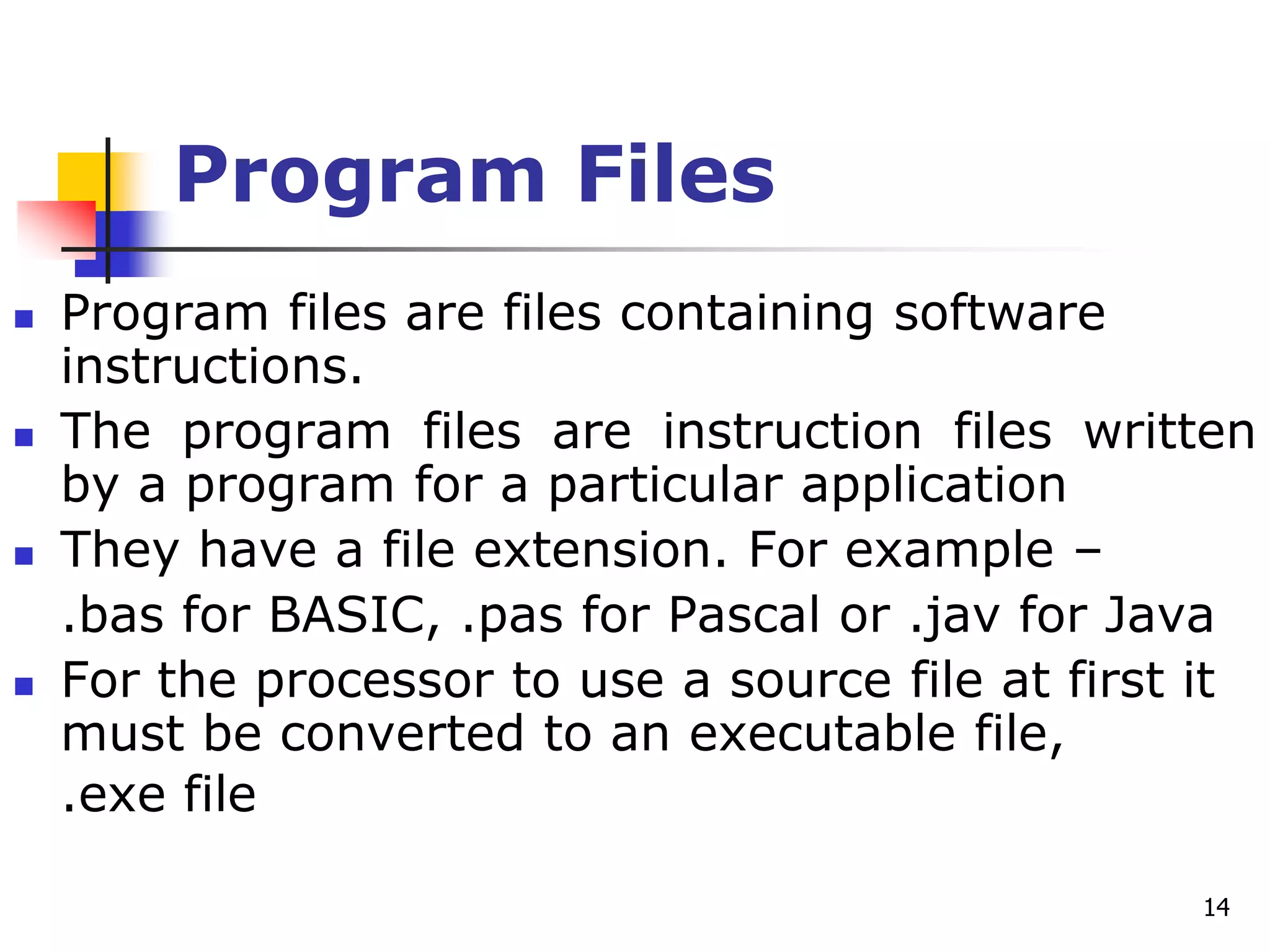 14
Program Files
 Program files are files containing software
instructions.
 The program files are instruction files written
by a program for a particular application
 They have a file extension. For example –
.bas for BASIC, .pas for Pascal or .jav for Java
 For the processor to use a source file at first it
must be converted to an executable file,
.exe file
 