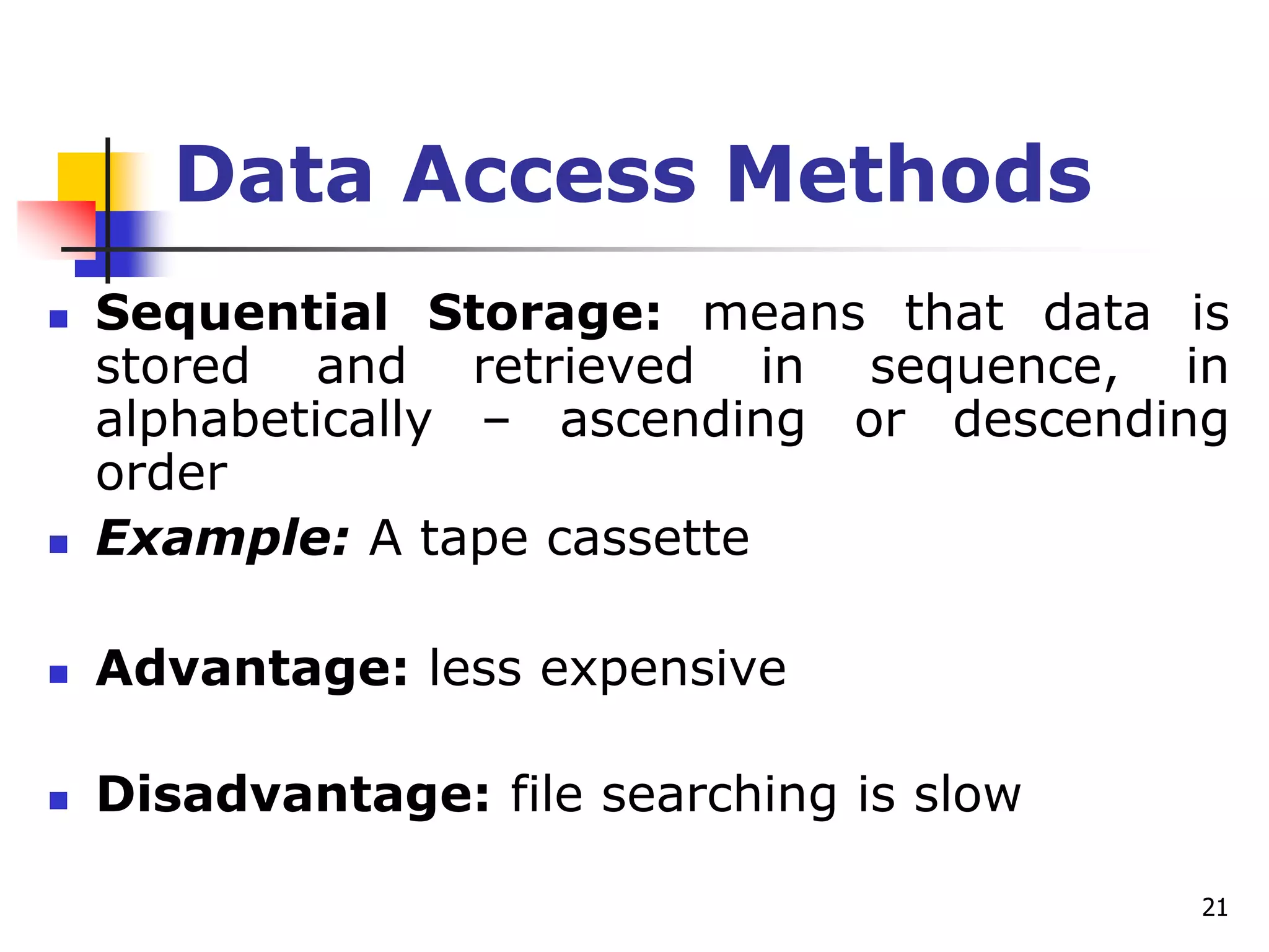 21
Data Access Methods
 Sequential Storage: means that data is
stored and retrieved in sequence, in
alphabetically – ascending or descending
order
 Example: A tape cassette
 Advantage: less expensive
 Disadvantage: file searching is slow
 