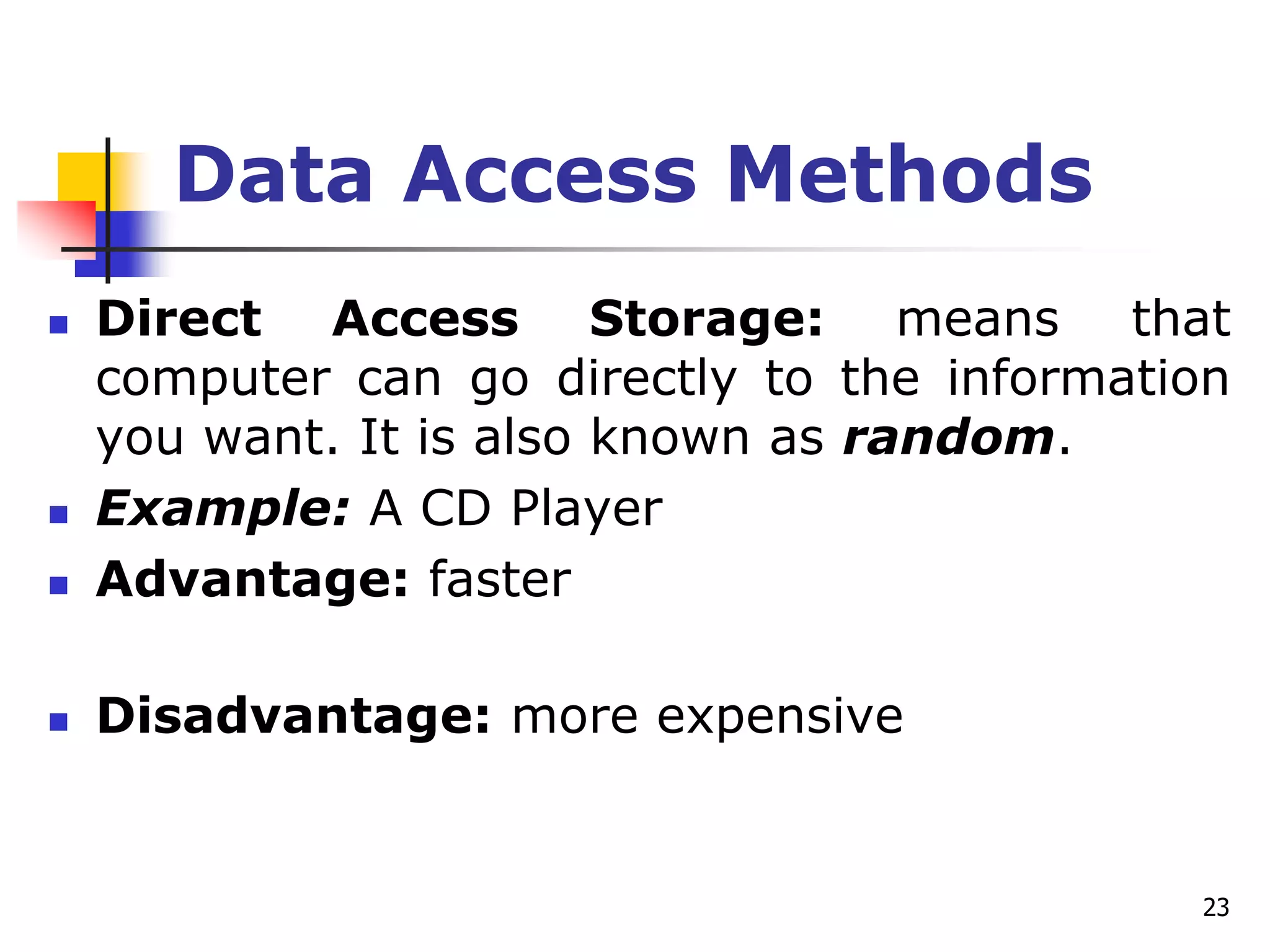 23
Data Access Methods
 Direct Access Storage: means that
computer can go directly to the information
you want. It is also known as random.
 Example: A CD Player
 Advantage: faster
 Disadvantage: more expensive
 