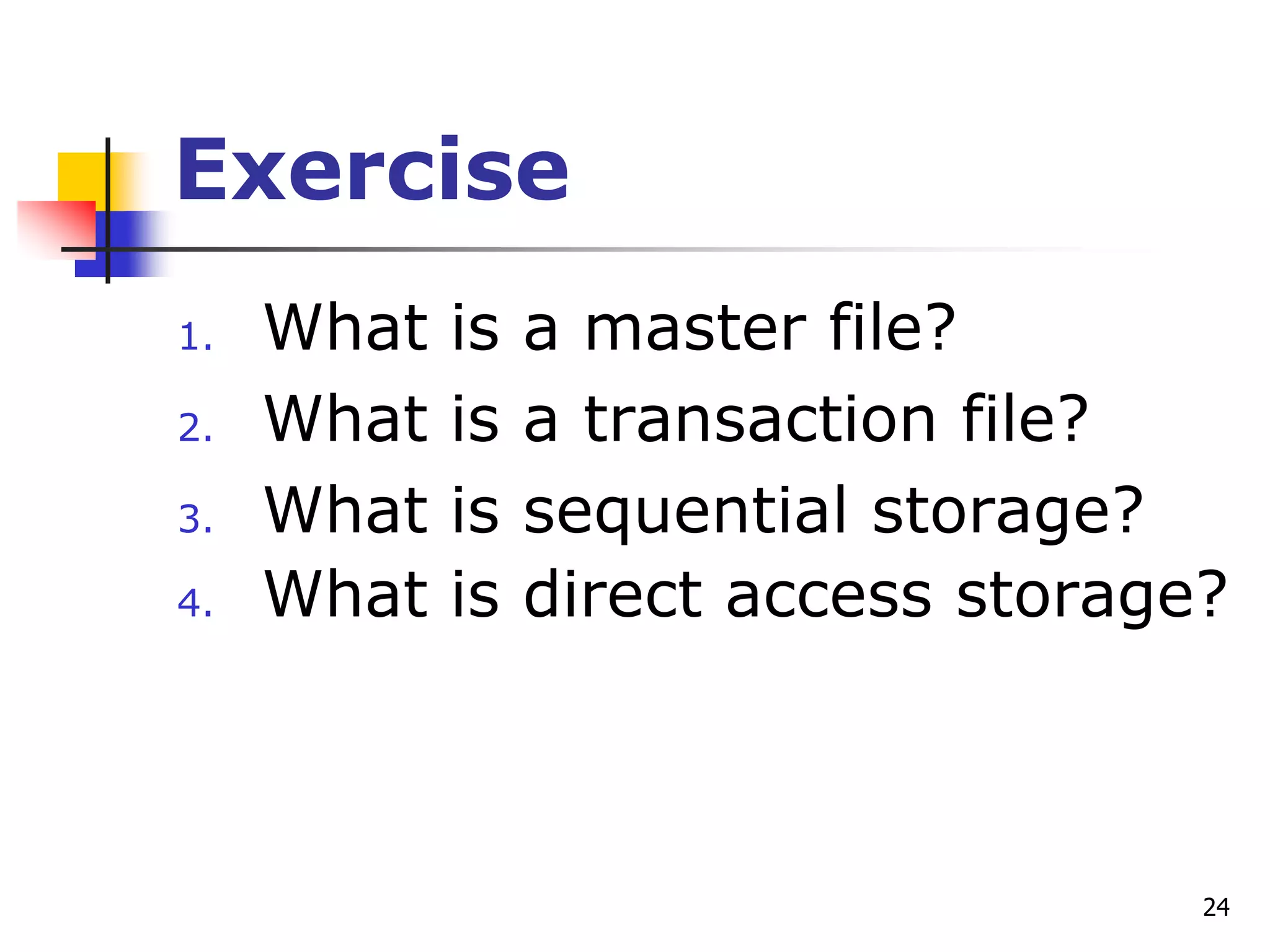 24
Exercise
1. What is a master file?
2. What is a transaction file?
3. What is sequential storage?
4. What is direct access storage?
 