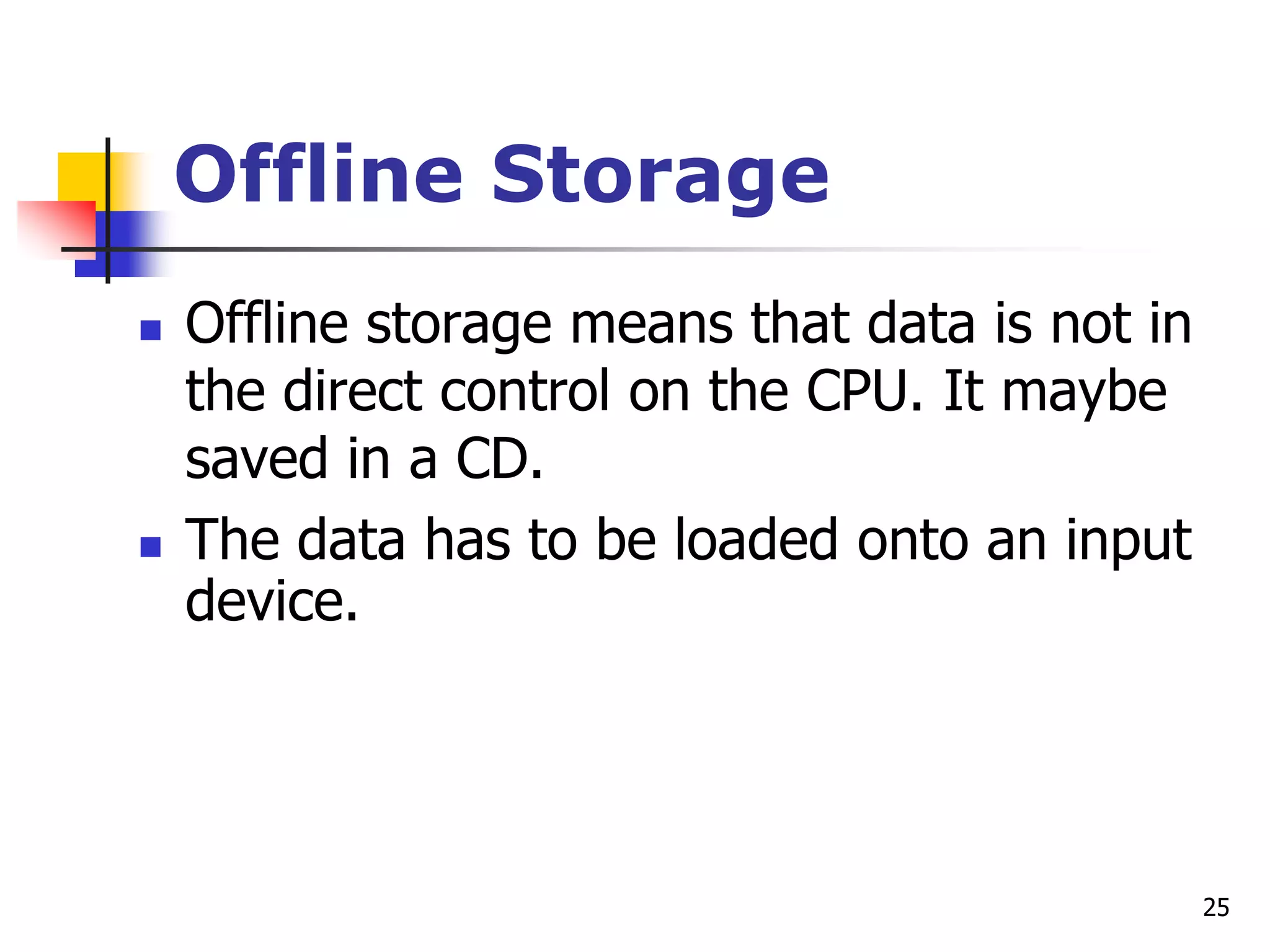 25
Offline Storage
 Offline storage means that data is not in
the direct control on the CPU. It maybe
saved in a CD.
 The data has to be loaded onto an input
device.
 