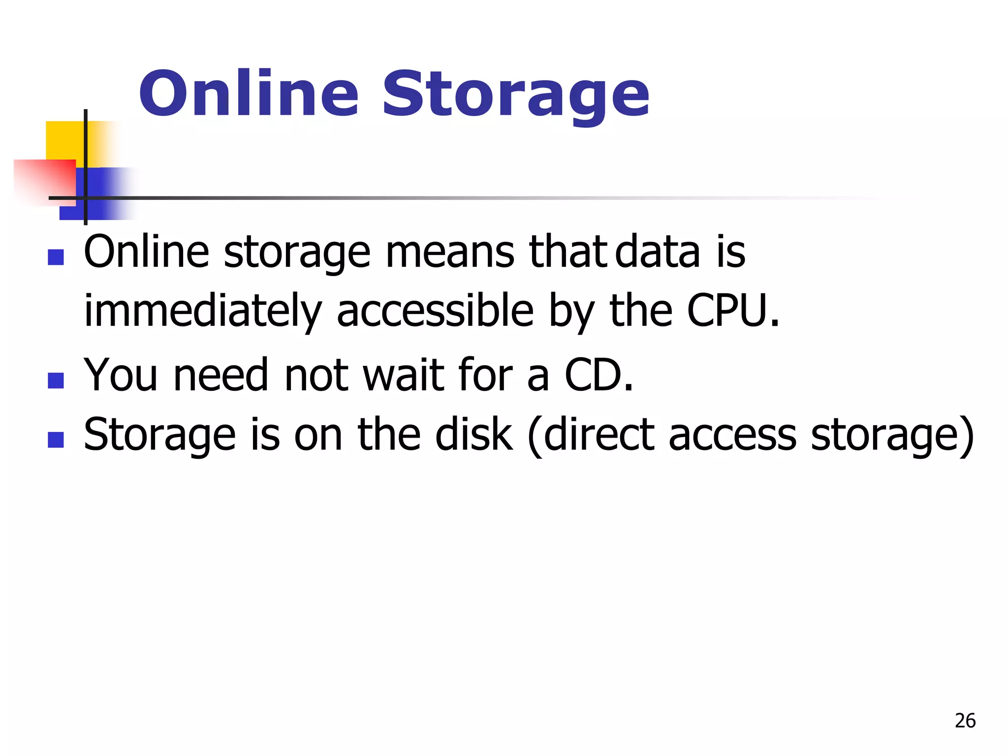 26
Online Storage
 Online storage means that data is
immediately accessible by the CPU.
 You need not wait for a CD.
 Storage is on the disk (direct access storage)
 