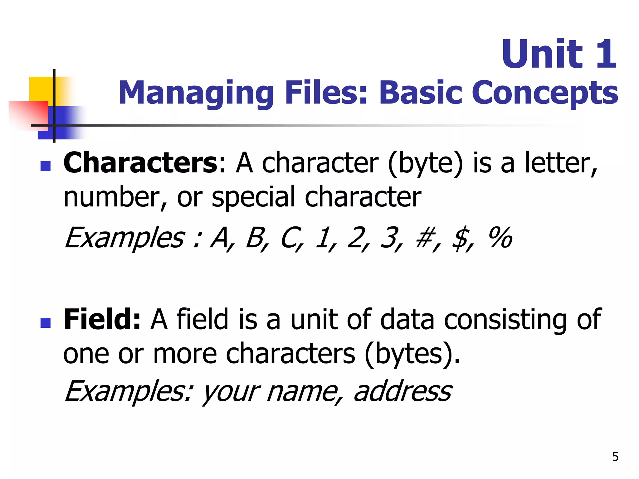 5
Unit 1
Managing Files: Basic Concepts
 Characters: A character (byte) is a letter,
number, or special character
Examples : A, B, C, 1, 2, 3, #, $, %
 Field: A field is a unit of data consisting of
one or more characters (bytes).
Examples: your name, address
 