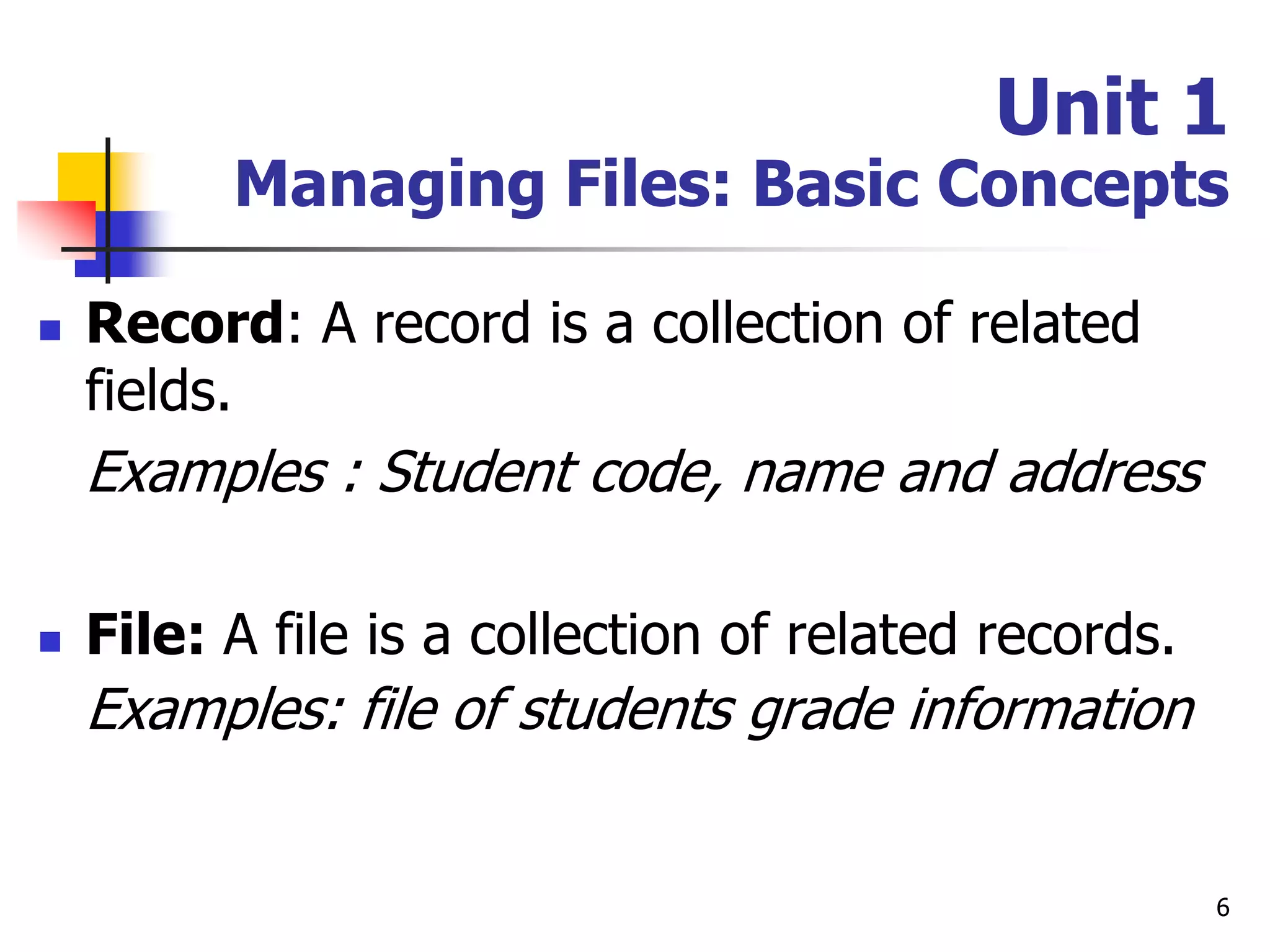 6
Unit 1
Managing Files: Basic Concepts
 Record: A record is a collection of related
fields.
Examples : Student code, name and address
 File: A file is a collection of related records.
Examples: file of students grade information
 
