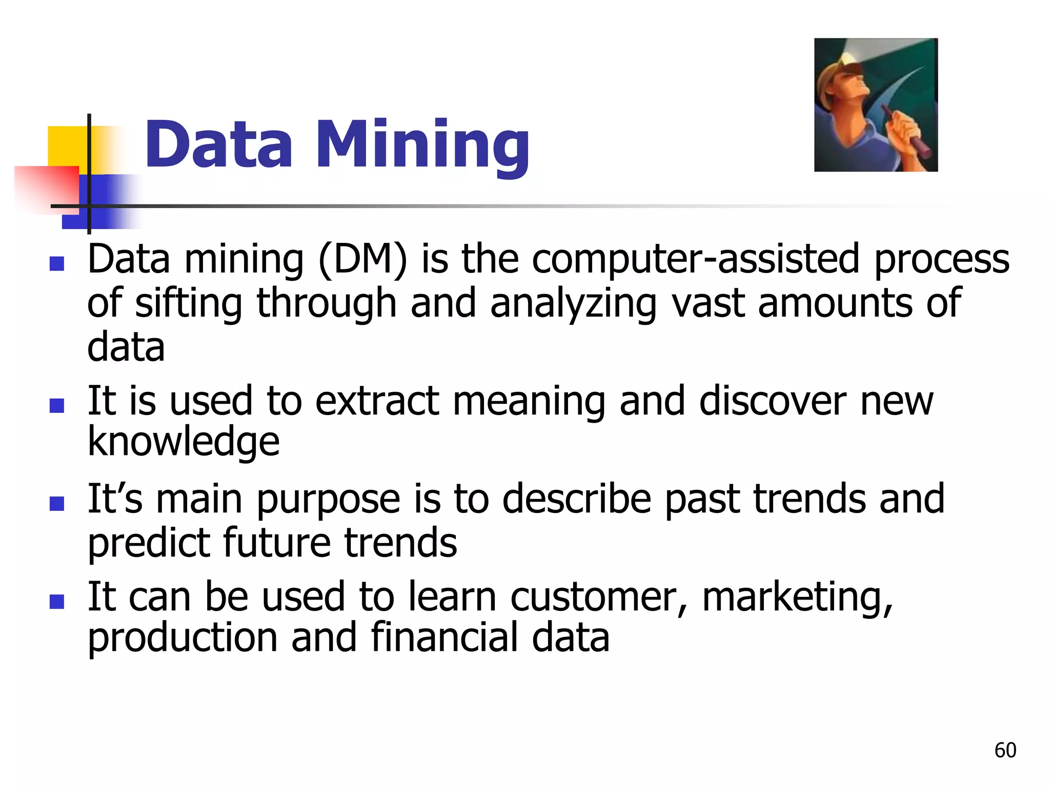 60
Data Mining
 Data mining (DM) is the computer-assisted process
of sifting through and analyzing vast amounts of
data
 It is used to extract meaning and discover new
knowledge
 It’s main purpose is to describe past trends and
predict future trends
 It can be used to learn customer, marketing,
production and financial data
 