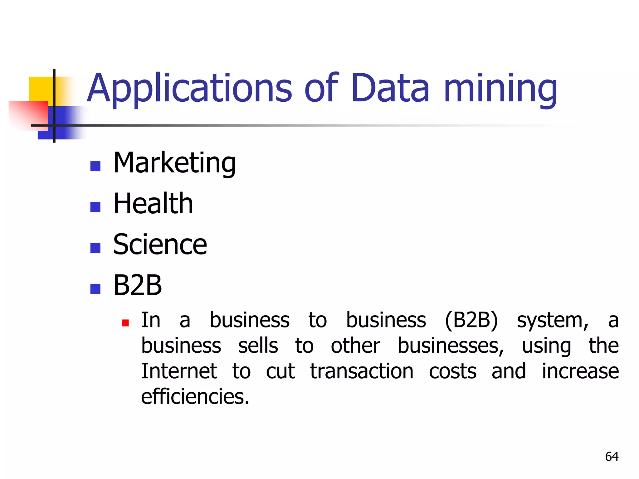 64
Applications of Data mining
 Marketing
 Health
 Science
 B2B
 In a business to business (B2B) system, a
business sells to other businesses, using the
Internet to cut transaction costs and increase
efficiencies.
 