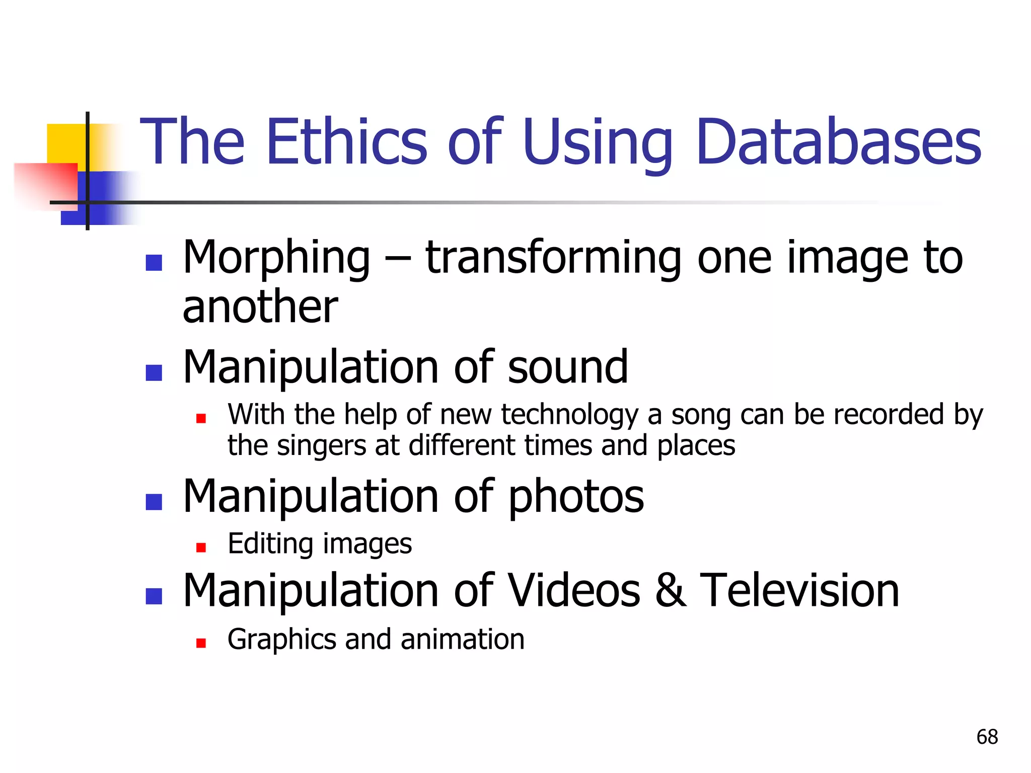 68
The Ethics of Using Databases
 Morphing – transforming one image to
another
 Manipulation of sound
 With the help of new technology a song can be recorded by
the singers at different times and places
 Manipulation of photos
 Editing images
 Manipulation of Videos & Television
 Graphics and animation
 