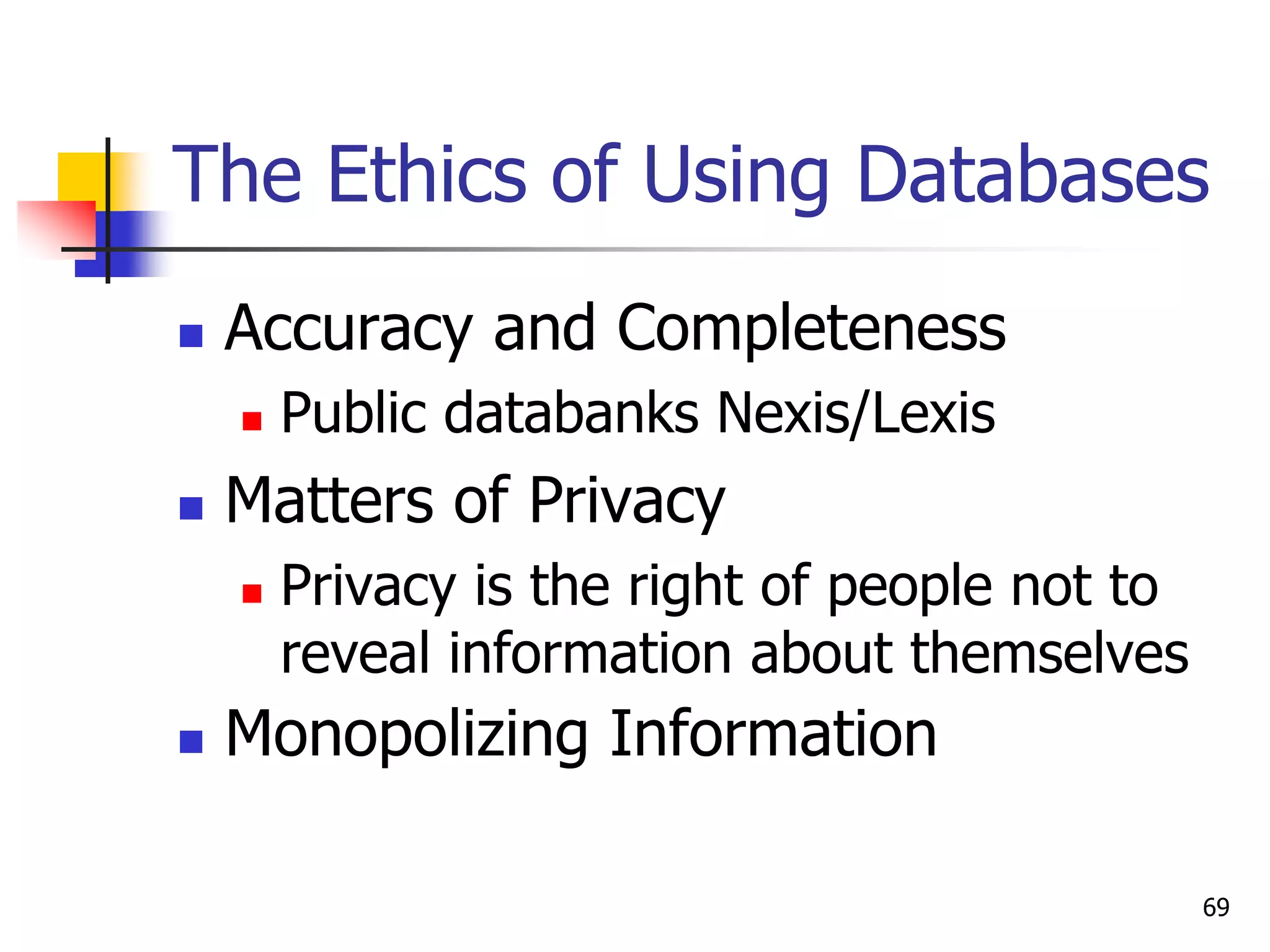 69
The Ethics of Using Databases
 Accuracy and Completeness
 Public databanks Nexis/Lexis
 Matters of Privacy
 Privacy is the right of people not to
reveal information about themselves
 Monopolizing Information
 