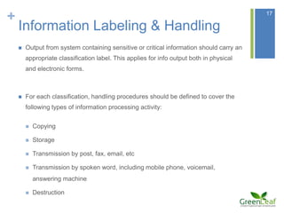 +                                                                                         17

    Information Labeling & Handling
       Output from system containing sensitive or critical information should carry an
        appropriate classification label. This applies for info output both in physical
        and electronic forms.



       For each classification, handling procedures should be defined to cover the
        following types of information processing activity:


           Copying

           Storage

           Transmission by post, fax, email, etc

           Transmission by spoken word, including mobile phone, voicemail,
            answering machine

           Destruction
 