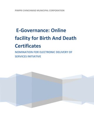  

    PIMPRI CHINCHWAD MUNICIPAL CORPORATION
 
     
 




     E‐Governance: Online 
    facility for Birth And Death 
    Certificates  
    NOMINATION FOR ELECTRONIC DELIVERY OF 
    SERVICES INITIATIVE 
     

     




                                




 
 