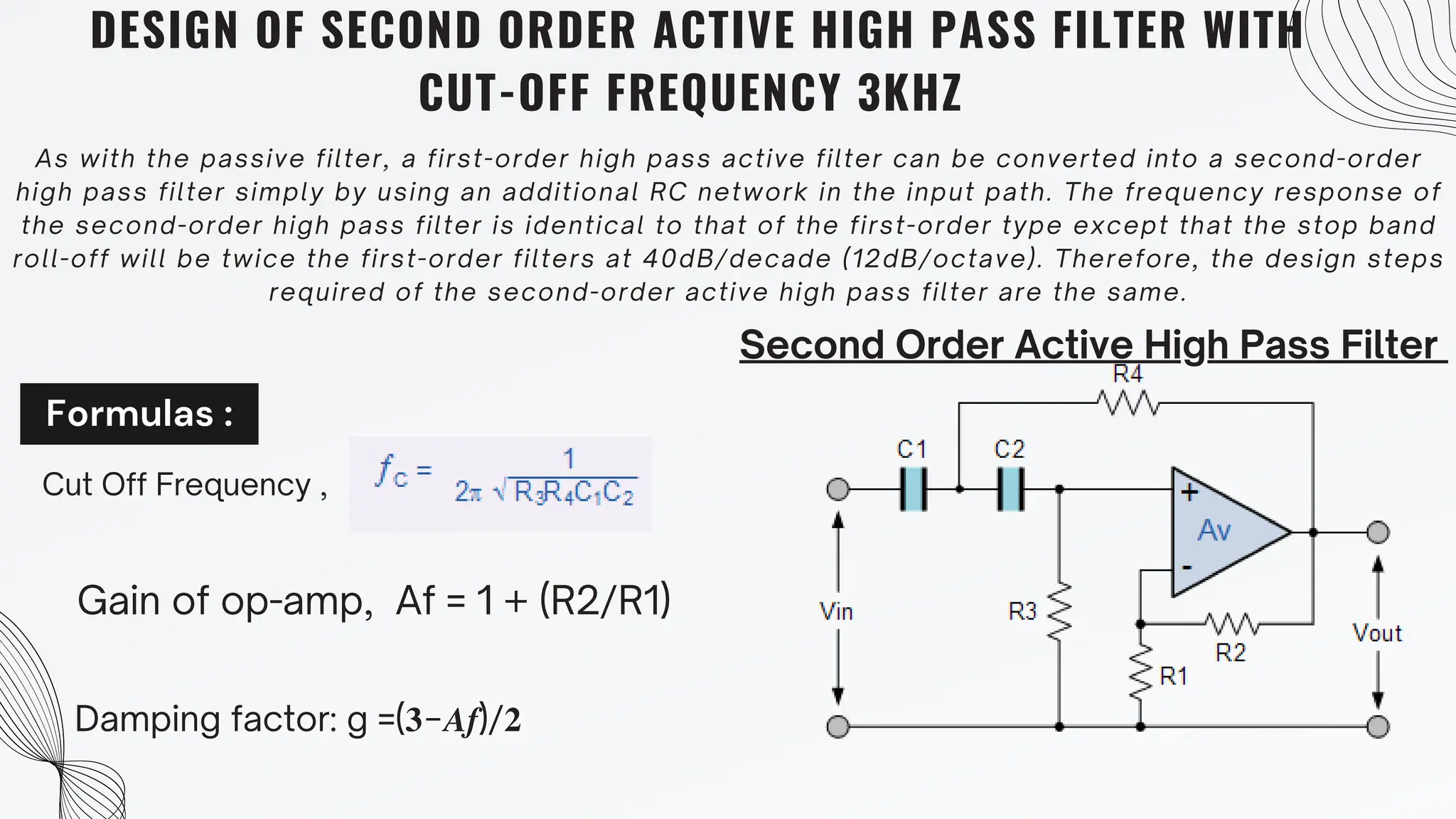 Formulas :
DESIGN OF SECOND ORDER ACTIVE HIGH PASS FILTER WITH
CUT-OFF FREQUENCY 3KHZ
As with the passive filter, a first-order high pass active filter can be converted into a second-order
high pass filter simply by using an additional RC network in the input path. The frequency response of
the second-order high pass filter is identical to that of the first-order type except that the stop band
roll-off will be twice the first-order filters at 40dB/decade (12dB/octave). Therefore, the design steps
required of the second-order active high pass filter are the same.
Second Order Active High Pass Filter
Cut Off Frequency ,
Gain of op-amp, Af = 1 + (R2/R1)
Damping factor: g =(𝟑−𝑨𝒇)/𝟐
 