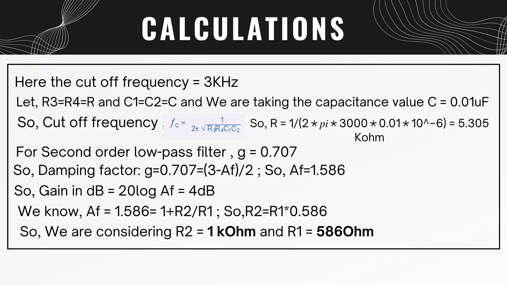 CALCULATIONS
Here the cut off frequency = 3KHz
Let, R3=R4=R and C1=C2=C and We are taking the capacitance value C = 0.01uF
So, Cut off frequency , So, R = 1/(2∗𝑝𝑖∗3000∗0.01∗10^−6) = 5.305
Kohm
For Second order low-pass filter , g = 0.707
So, Damping factor: g=0.707=(3-Af)/2 ; So, Af=1.586
So, Gain in dB = 20log Af = 4dB
We know, Af = 1.586= 1+R2/R1 ; So,R2=R1*0.586
So, We are considering R2 = 1 kOhm and R1 = 586Ohm
 