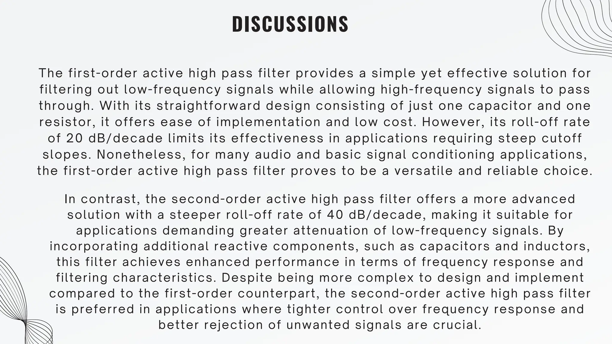 DISCUSSIONS
The first-order active high pass filter provides a simple yet effective solution for
filtering out low-frequency signals while allowing high-frequency signals to pass
through. With its straightforward design consisting of just one capacitor and one
resistor, it offers ease of implementation and low cost. However, its roll-off rate
of 20 dB/decade limits its effectiveness in applications requiring steep cutoff
slopes. Nonetheless, for many audio and basic signal conditioning applications,
the first-order active high pass filter proves to be a versatile and reliable choice.
In contrast, the second-order active high pass filter offers a more advanced
solution with a steeper roll-off rate of 40 dB/decade, making it suitable for
applications demanding greater attenuation of low-frequency signals. By
incorporating additional reactive components, such as capacitors and inductors,
this filter achieves enhanced performance in terms of frequency response and
filtering characteristics. Despite being more complex to design and implement
compared to the first-order counterpart, the second-order active high pass filter
is preferred in applications where tighter control over frequency response and
better rejection of unwanted signals are crucial.
 