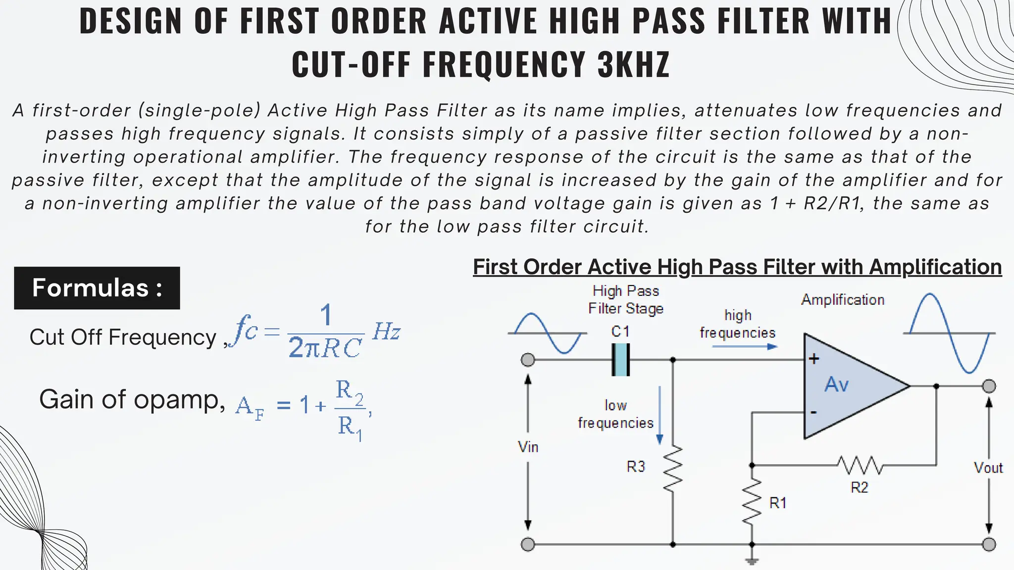 Formulas :
DESIGN OF FIRST ORDER ACTIVE HIGH PASS FILTER WITH
CUT-OFF FREQUENCY 3KHZ
A first-order (single-pole) Active High Pass Filter as its name implies, attenuates low frequencies and
passes high frequency signals. It consists simply of a passive filter section followed by a non-
inverting operational amplifier. The frequency response of the circuit is the same as that of the
passive filter, except that the amplitude of the signal is increased by the gain of the amplifier and for
a non-inverting amplifier the value of the pass band voltage gain is given as 1 + R2/R1, the same as
for the low pass filter circuit.
First Order Active High Pass Filter with Amplification
Cut Off Frequency ,
Gain of opamp,
 