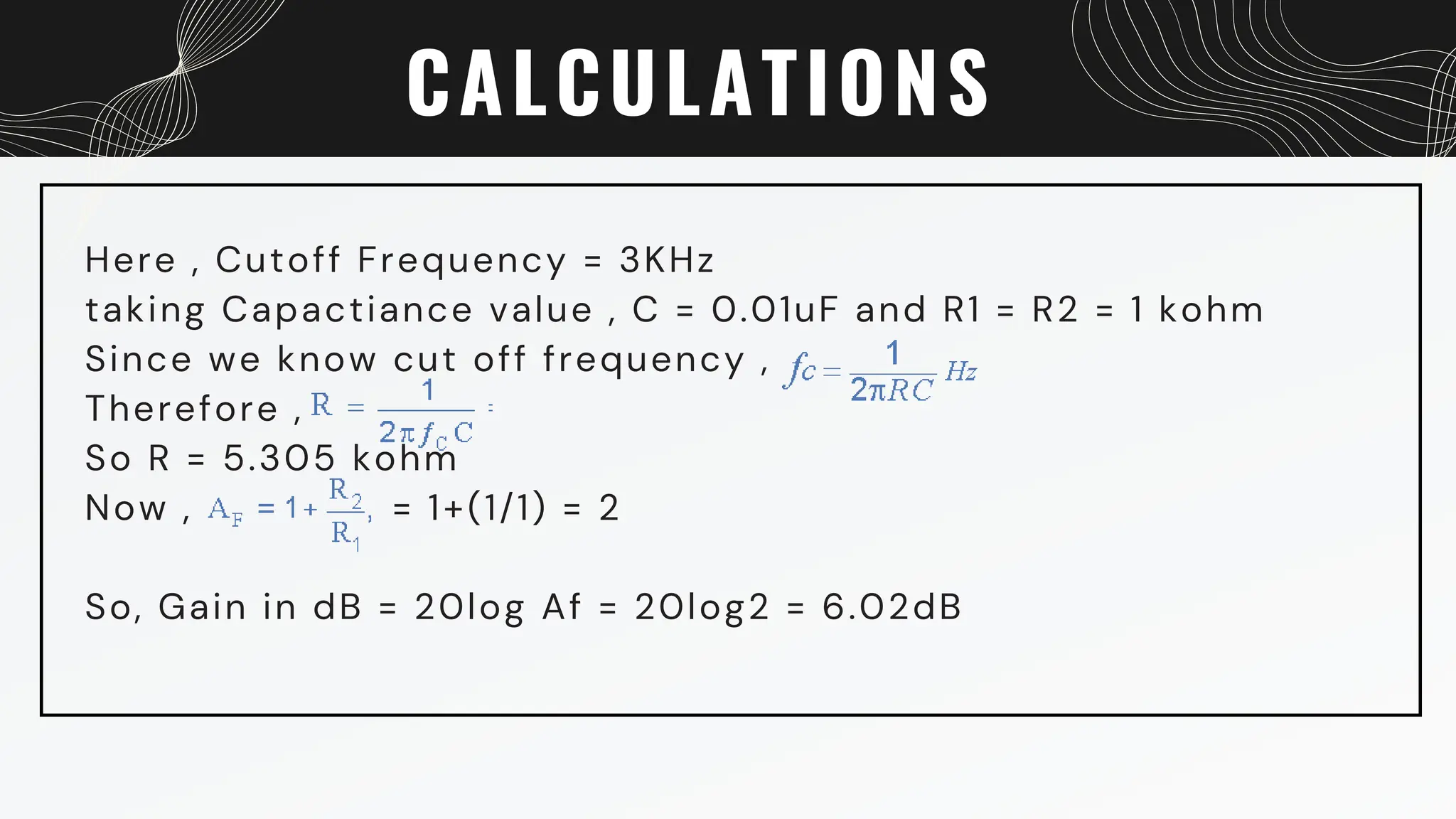 CALCULATIONS
Here , Cutoff Frequency = 3KHz
taking Capactiance value , C = 0.01uF and R1 = R2 = 1 kohm
Since we know cut off frequency ,
Therefore ,
So R = 5.305 kohm
Now , = 1+(1/1) = 2
So, Gain in dB = 20log Af = 20log2 = 6.02dB
 