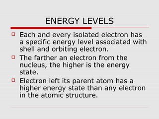 ENERGY LEVELS
 Each and every isolated electron has
a specific energy level associated with
shell and orbiting electron.
 The farther an electron from the
nucleus, the higher is the energy
state.
 Electron left its parent atom has a
higher energy state than any electron
in the atomic structure.
 