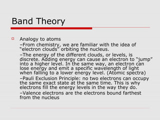 Band Theory
 Analogy to atoms
–From chemistry, we are familiar with the idea of
“electron clouds” orbiting the nucleus.
–The energy of the different clouds, or levels, is
discrete. Adding energy can cause an electron to “jump”
into a higher level. In the same way, an electron can
lose energy and emit a specific wavelength of light
when falling to a lower energy level. (Atomic spectra)
–Pauli Exclusion Principle: no two electrons can occupy
the same exact state at the same time. This is why
electrons fill the energy levels in the way they do.
–Valence electrons are the electrons bound farthest
from the nucleus
 