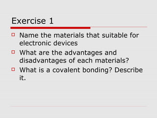 Exercise 1
 Name the materials that suitable for
electronic devices
 What are the advantages and
disadvantages of each materials?
 What is a covalent bonding? Describe
it.
 