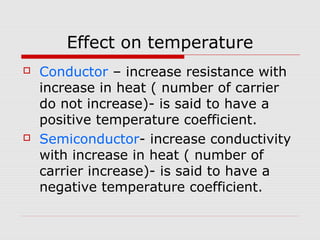 Effect on temperature
 Conductor – increase resistance with
increase in heat ( number of carrier
do not increase)- is said to have a
positive temperature coefficient.
 Semiconductor- increase conductivity
with increase in heat ( number of
carrier increase)- is said to have a
negative temperature coefficient.
 