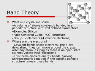 Band Theory
 What is a crystalline solid?
–A volume of atoms covalently bonded in a
periodic structure with well defined symmetries.
–Example: Silicon
•Face-Centered Cubic (FCC) structure
•Group-IV elements (4 valence electrons)
 Where are the electrons?
–Covalent bonds share electrons. The e-are
delocalized, they can move around the crystal,
orbit any atom, as long as there is an open state
(cannot violate Pauli Exclusion)
–This forms discrete energy bands. Solving
Schroedinger’s Equation in the specific periodic
structure reveals these bands.
 