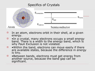  In an atom, electrons orbit in their shell, at a given
energy.
 •In a crystal, many electrons occupy a small energy
band. There is a width to the energy band, which is
why Pauli Exclusion is not violated.
 •Within the band, electrons can move easily if there
are available states, because the difference in energy
is tiny.
 •Between bands, electrons must get energy from
another source, because the band gap can be
significant.
Specifics of Crystals
 