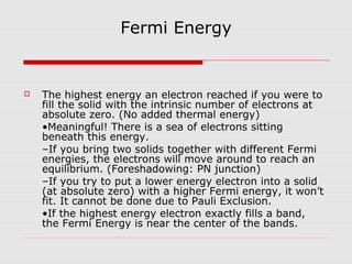 Fermi Energy
 The highest energy an electron reached if you were to
fill the solid with the intrinsic number of electrons at
absolute zero. (No added thermal energy)
•Meaningful! There is a sea of electrons sitting
beneath this energy.
–If you bring two solids together with different Fermi
energies, the electrons will move around to reach an
equilibrium. (Foreshadowing: PN junction)
–If you try to put a lower energy electron into a solid
(at absolute zero) with a higher Fermi energy, it won’t
fit. It cannot be done due to Pauli Exclusion.
•If the highest energy electron exactly fills a band,
the Fermi Energy is near the center of the bands.
 