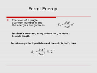  The level of a single
quantum number n and
the energies are given as
2
2
22
2
n
mL
h
En
π
=
Fermi Energy
( )2
2
22
2/
2
N
mL
h
E f
π
=
Fermi energy for N particles and the spin is half , thus
h=plank’s constant; n =quantum no. , m mass ;
L =side length
 