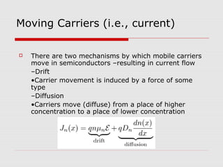 Moving Carriers (i.e., current)
 There are two mechanisms by which mobile carriers
move in semiconductors –resulting in current flow
–Drift
•Carrier movement is induced by a force of some
type
–Diffusion
•Carriers move (diffuse) from a place of higher
concentration to a place of lower concentration
 