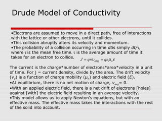 Drude Model of Conductivity
The current is the charge*number of electrons*area*velocity in a unit
of time. For j = current density, divide by the area. The drift velocity
(vd) is a function of charge mobility (μn) and electric field (E).
•At equilibrium, there is no net motion of charge, vavg= 0.
•With an applied electric field, there is a net drift of electrons [holes]
against [with] the electric field resulting in an average velocity.
•This model allows us to apply Newton’s equations, but with an
effective mass. The effective mass takes the interactions with the rest
of the solid into account.
•Electrons are assumed to move in a direct path, free of interactions
with the lattice or other electrons, until it collides.
•This collision abruptly alters its velocity and momentum.
•The probability of a collision occurring in time dtis simply dt/τ,
where τ is the mean free time. τ is the average amount of time it
takes for an electron to collide.
εµυ υ nga qnqnJ ==
 