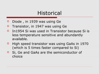 Historical
 Diode , in 1939 was using Ge
 Transistor, in 1947 was using Ge
 In1954 Si was used in Transistor because Si is
less temperature sensitive and abundantly
available.
 High speed transistor was using GaAs in 1970
(which is 5 times faster compared to Si)
 Si, Ge and GaAs are the semiconductor of
choice
 