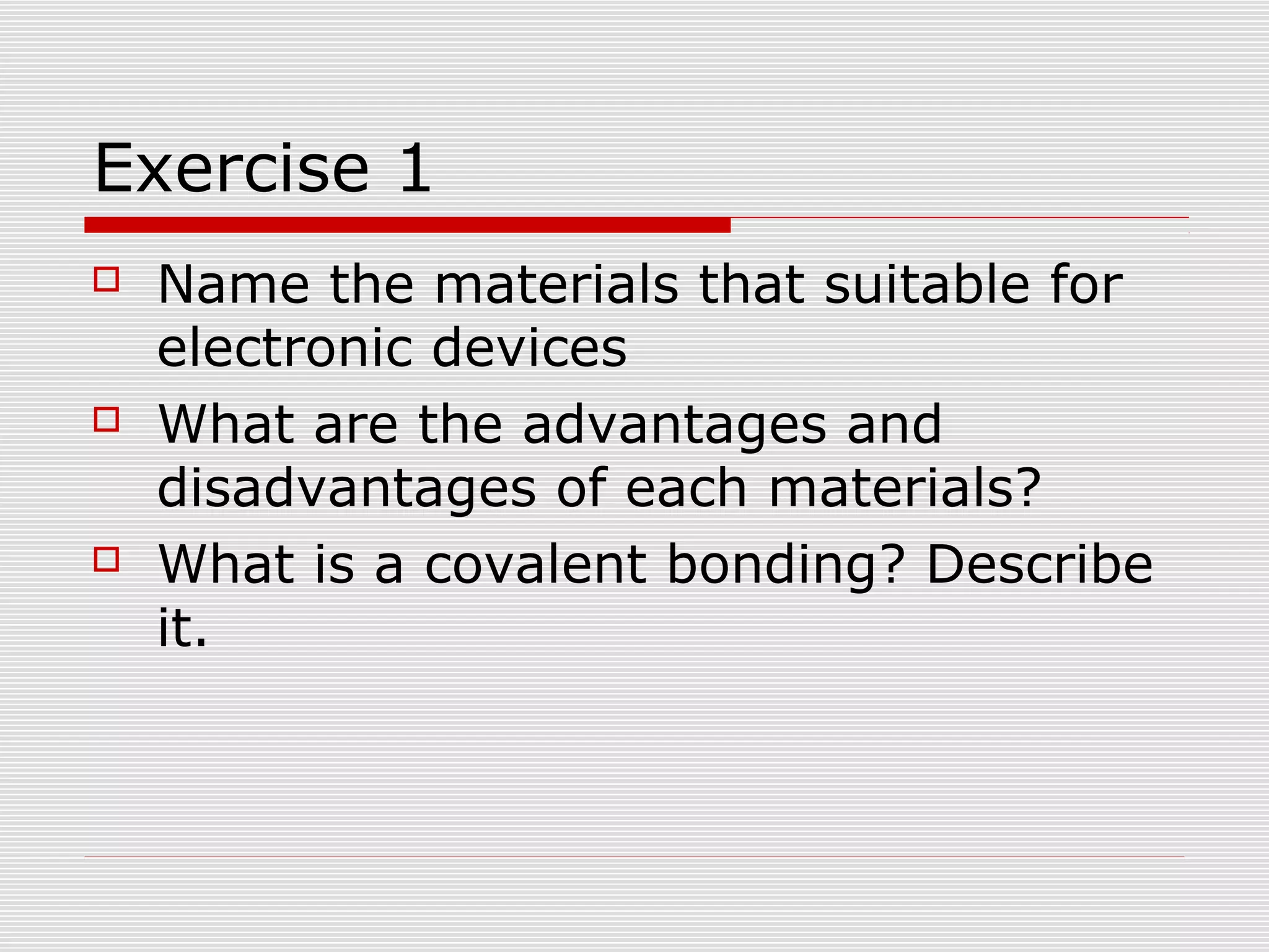 Exercise 1
 Name the materials that suitable for
electronic devices
 What are the advantages and
disadvantages of each materials?
 What is a covalent bonding? Describe
it.
 