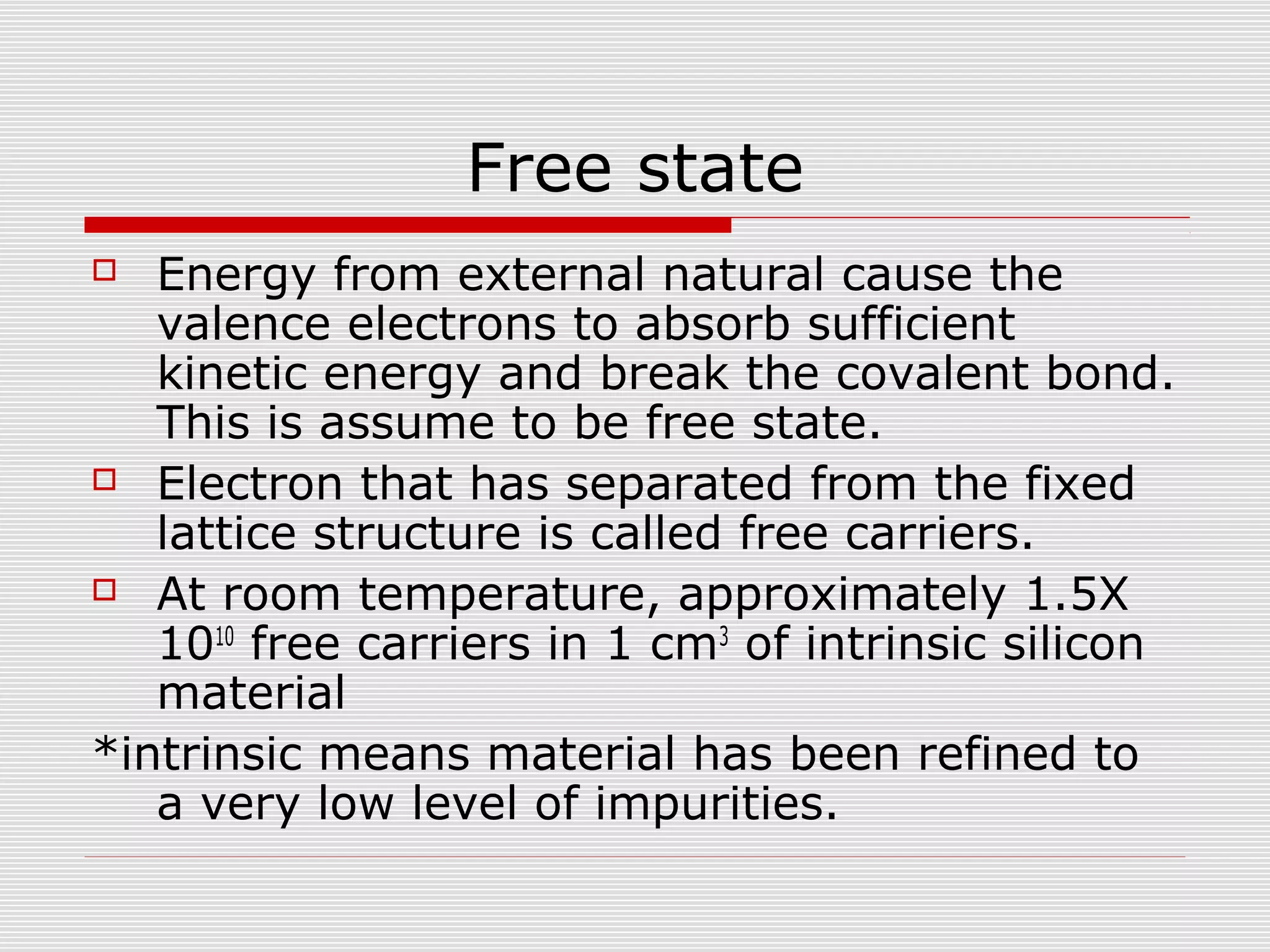 Free state
 Energy from external natural cause the
valence electrons to absorb sufficient
kinetic energy and break the covalent bond.
This is assume to be free state.
 Electron that has separated from the fixed
lattice structure is called free carriers.
 At room temperature, approximately 1.5X
1010
free carriers in 1 cm3
of intrinsic silicon
material
*intrinsic means material has been refined to
a very low level of impurities.
 